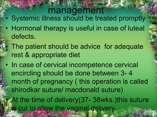 management
• Systemic illness should be treated promptly
• Hormonal therapy is useful in case of luteal
defects.
• The patient should be advice for adequate
rest & appropriate diet
• In case of cervical incompetence cervical
encircling should be done between 3- 4
month of pregnancy ( this operation is called
shirodkar suture/ macdonald suture)
• At the time of delivery(37- 38wks.)this suture
is cut to allow the vaginal delivery.
 