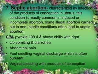 7. Septic abortion- characterized by infection
of the products of conception in uterus, this
condition is mostly common in induced or
incomplete abortion, some illegal abortion carried
out in non- sterile conditions often lead to septic
abortion.
C/M- pyrexia 100.4 & above chills with rigor
• c/o vomiting & diarrohea
• Abdominal pain
• Foul smelling vaginal discharge which is often
purulent
• Vaginal bleeding with products of conception
 
