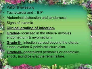 • Pallor & sweating
• Tachycardia and ↓ B.P
• Abdominal distension and tenderness
• Signs of toxemia
• Clinical grading of infection-
• Grade-I- localized in the uterus- involves
endometrium & myometrium
• Grade-II- infection spread beyond the uterus,
tubes, ovaries & pelvic structure also.
• Grade-III- generalized peritonitis or endotoxic
shock, jaundice & acute renal failure.
 