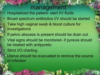 management
• Hospitalized the patient- start I/V fluids
• Broad spectrum antibiotics I/V should be started
• Take high vaginal swab & blood culture for
investigations
• If pelvic abscess is present should be drain out
• Vital signs should be monitored- if pyrexia should
be treated with antipyretic
• Strict I/O charting
• Uterus should be evacuated to remove the source
of infection
 