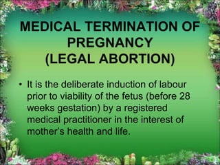 MEDICAL TERMINATION OF
PREGNANCY
(LEGAL ABORTION)
• It is the deliberate induction of labour
prior to viability of the fetus (before 28
weeks gestation) by a registered
medical practitioner in the interest of
mother’s health and life.
 