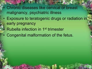 • Chronic diseases like cervical or breast
malignancy, psychiatric illness
• Exposure to teratogenic drugs or radiation in
early pregnancy
• Rubella infection in 1st trimester
• Congenital malformation of the fetus.
 