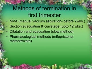 Methods of termination in
first trimester
• MVA (manual vaccum aspiration- before 7wks.)
• Suction evacuation & curretage (upto 12 wks.)
• Dilatation and evacuation (slow method)
• Pharmacological methods (mifepristone,
methotrexate)
 