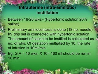 Intrauterine (intra-amniotic)
instillation
• Between 16-20 wks.- (Hypertonic solution 20%
saline)
• Preliminary amniocentesis is done (18 no. needle)
I/V drip set is connected with hypertonic solution.
The amount of saline to be instilled is calculated as
no. of wks. Of gestation multiplied by 10. the rate
of infusion is 10ml/min.
• Eg. G.A = 16 wks. X 10= 160 ml should be run in
16 min.
•
 