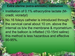 Extra uterine (extra-amniotic) instillation
• Instillation of 0.1% ethacrydine lactate (M-
cradil, vicradyl)
• No.16 foleys catheter is introduced through
the cervical canal about 10 cm. above the
internal os b/w the membrane & myometrium
and the balloon is inflatted (10-15ml saline)
this method is less hazardous and effective
90-95%.
 