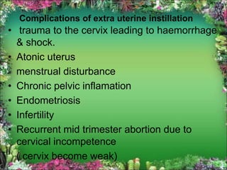 Complications of extra uterine instillation
• trauma to the cervix leading to haemorrhage
& shock.
• Atonic uterus
menstrual disturbance
• Chronic pelvic inflamation
• Endometriosis
• Infertility
• Recurrent mid trimester abortion due to
cervical incompetence
( cervix become weak)
 