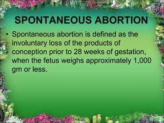 SPONTANEOUS ABORTION
• Spontaneous abortion is defined as the
involuntary loss of the products of
conception prior to 28 weeks of gestation,
when the fetus weighs approximately 1,000
gm or less.
 
