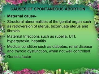 CAUSES OF SPONTANEOUS ABORTION
• Maternal cause-
• Structural abnormalities of the genital organ such
as retroversion of uterus, bicornuate uterus and
fibroids
• Maternal Infections such as rubella, UTI,
hyperpyrexia, hepatitis
• Medical condition such as diabetes, renal disease
and thyroid dysfunction, when not well controlled
• Genetic factor
 