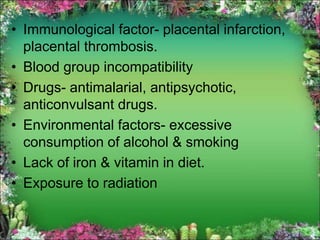 • Immunological factor- placental infarction,
placental thrombosis.
• Blood group incompatibility
• Drugs- antimalarial, antipsychotic,
anticonvulsant drugs.
• Environmental factors- excessive
consumption of alcohol & smoking
• Lack of iron & vitamin in diet.
• Exposure to radiation
 