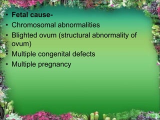 • Fetal cause-
• Chromosomal abnormalities
• Blighted ovum (structural abnormality of
ovum)
• Multiple congenital defects
• Multiple pregnancy
 