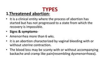 TYPES
1.Threatened abortion-
• It is a clinical entity where the process of abortion has
started but has not progressed to a state from which the
recovery is impossible.
• Signs & symptoms-
• Amenorrhea more than 6 wks.
• it is an abortion characterized by vaginal bleeding with or
without uterine contraction.
• The blood loss may be scanty with or without accompanying
backache and cramp like pain(resembling dysmenorrhoea).
 