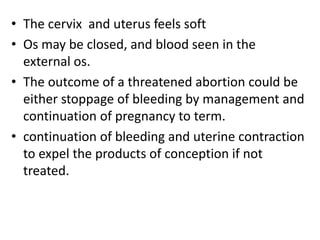 • The cervix and uterus feels soft
• Os may be closed, and blood seen in the
external os.
• The outcome of a threatened abortion could be
either stoppage of bleeding by management and
continuation of pregnancy to term.
• continuation of bleeding and uterine contraction
to expel the products of conception if not
treated.
 