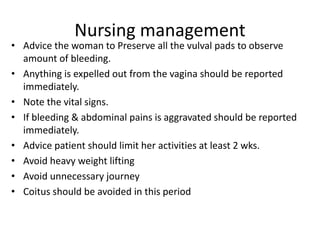 Nursing management
• Advice the woman to Preserve all the vulval pads to observe
amount of bleeding.
• Anything is expelled out from the vagina should be reported
immediately.
• Note the vital signs.
• If bleeding & abdominal pains is aggravated should be reported
immediately.
• Advice patient should limit her activities at least 2 wks.
• Avoid heavy weight lifting
• Avoid unnecessary journey
• Coitus should be avoided in this period
 