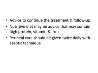• Advice to continue the treatment & follow-up
• Nutritive diet may be advice that may contain
high protein, vitamin & Iron
• Perineal care should be given twice daily with
aseptic technique
 