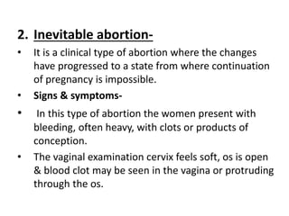 2. Inevitable abortion-
• It is a clinical type of abortion where the changes
have progressed to a state from where continuation
of pregnancy is impossible.
• Signs & symptoms-
• In this type of abortion the women present with
bleeding, often heavy, with clots or products of
conception.
• The vaginal examination cervix feels soft, os is open
& blood clot may be seen in the vagina or protruding
through the os.
 