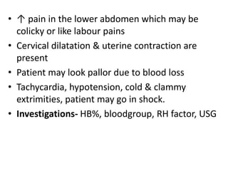 • ↑ pain in the lower abdomen which may be
colicky or like labour pains
• Cervical dilatation & uterine contraction are
present
• Patient may look pallor due to blood loss
• Tachycardia, hypotension, cold & clammy
extrimities, patient may go in shock.
• Investigations- HB%, bloodgroup, RH factor, USG
 