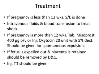 Treatment
• If pregnancy is less than 12 wks. S/E is done
• Intravenous fluids & blood transfusion to treat
shock.
• If pregnancy is more than 12 wks. Tab. Misoprost
400 µg p/v or Inj. Oxytocin 20 unit with 5% dext.
Should be given for spontaneous expulsion.
• If fetus is expelled out & placenta is retained
should be removed by D&C.
• Inj. T.T should be given
 