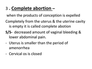 3 . Complete abortion –
when the products of conception is expelled
Completely from the uterus & the uterine cavity
is empty it is called complete abotion
S/S- decreased amount of vaginal bleeding &
lower abdominal pain.
- Uterus is smaller than the period of
amenorrhea
- Cervical os is closed
 