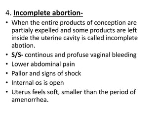 4. Incomplete abortion-
• When the entire products of conception are
partialy expelled and some products are left
inside the uterine cavity is called incomplete
abotion.
• S/S- continous and profuse vaginal bleeding
• Lower abdominal pain
• Pallor and signs of shock
• Internal os is open
• Uterus feels soft, smaller than the period of
amenorrhea.
 