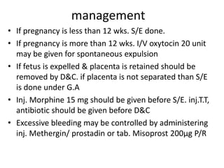 management
• If pregnancy is less than 12 wks. S/E done.
• If pregnancy is more than 12 wks. I/V oxytocin 20 unit
may be given for spontaneous expulsion
• If fetus is expelled & placenta is retained should be
removed by D&C. if placenta is not separated than S/E
is done under G.A
• Inj. Morphine 15 mg should be given before S/E. inj.T.T,
antibiotic should be given before D&C
• Excessive bleeding may be controlled by administering
inj. Methergin/ prostadin or tab. Misoprost 200µg P/R
 