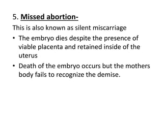5. Missed abortion-
This is also known as silent miscarriage
• The embryo dies despite the presence of
viable placenta and retained inside of the
uterus
• Death of the embryo occurs but the mothers
body fails to recognize the demise.
 
