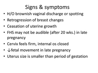 Signs & symptoms
• H/O brownish vaginal discharge or spotting
• Retrogression of breast changes
• Ceasation of uterine growth
• FHS may not be audible (after 20 wks.) in late
pregnancy
• Cervix feels firm, internal os closed
• ↓fetal movement in late pregnancy
• Uterus size is smaller than period of gestation
 