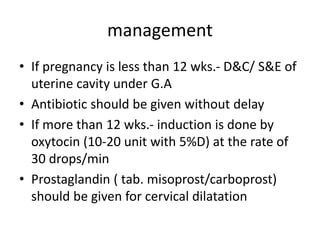 management
• If pregnancy is less than 12 wks.- D&C/ S&E of
uterine cavity under G.A
• Antibiotic should be given without delay
• If more than 12 wks.- induction is done by
oxytocin (10-20 unit with 5%D) at the rate of
30 drops/min
• Prostaglandin ( tab. misoprost/carboprost)
should be given for cervical dilatation
 