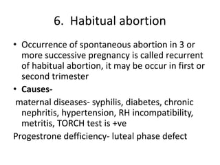 6. Habitual abortion
• Occurrence of spontaneous abortion in 3 or
more successive pregnancy is called recurrent
of habitual abortion, it may be occur in first or
second trimester
• Causes-
maternal diseases- syphilis, diabetes, chronic
nephritis, hypertension, RH incompatibility,
metritis, TORCH test is +ve
Progestrone defficiency- luteal phase defect
 