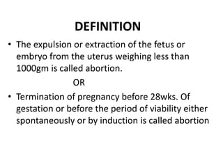 DEFINITION
• The expulsion or extraction of the fetus or
embryo from the uterus weighing less than
1000gm is called abortion.
OR
• Termination of pregnancy before 28wks. Of
gestation or before the period of viability either
spontaneously or by induction is called abortion
 