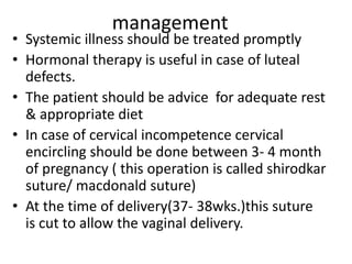 management
• Systemic illness should be treated promptly
• Hormonal therapy is useful in case of luteal
defects.
• The patient should be advice for adequate rest
& appropriate diet
• In case of cervical incompetence cervical
encircling should be done between 3- 4 month
of pregnancy ( this operation is called shirodkar
suture/ macdonald suture)
• At the time of delivery(37- 38wks.)this suture
is cut to allow the vaginal delivery.
 