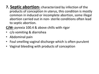 7. Septic abortion- characterized by infection of the
products of conception in uterus, this condition is mostly
common in induced or incomplete abortion, some illegal
abortion carried out in non- sterile conditions often lead
to septic abortion.
C/M- pyrexia 100.4 & above chills with rigor
• c/o vomiting & diarrohea
• Abdominal pain
• Foul smelling vaginal discharge which is often purulent
• Vaginal bleeding with products of conception
 