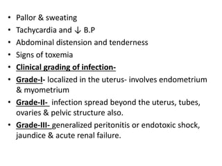 • Pallor & sweating
• Tachycardia and ↓ B.P
• Abdominal distension and tenderness
• Signs of toxemia
• Clinical grading of infection-
• Grade-I- localized in the uterus- involves endometrium
& myometrium
• Grade-II- infection spread beyond the uterus, tubes,
ovaries & pelvic structure also.
• Grade-III- generalized peritonitis or endotoxic shock,
jaundice & acute renal failure.
 
