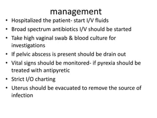 management
• Hospitalized the patient- start I/V fluids
• Broad spectrum antibiotics I/V should be started
• Take high vaginal swab & blood culture for
investigations
• If pelvic abscess is present should be drain out
• Vital signs should be monitored- if pyrexia should be
treated with antipyretic
• Strict I/O charting
• Uterus should be evacuated to remove the source of
infection
 