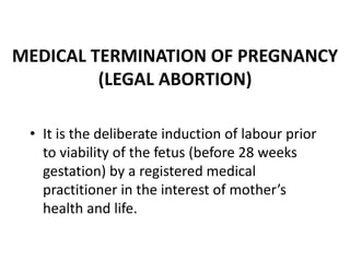 MEDICAL TERMINATION OF PREGNANCY
(LEGAL ABORTION)
• It is the deliberate induction of labour prior
to viability of the fetus (before 28 weeks
gestation) by a registered medical
practitioner in the interest of mother’s
health and life.
 