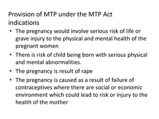 Provision of MTP under the MTP Act
indications
• The pregnancy would involve serious risk of life or
grave injury to the physical and mental health of the
pregnant women
• There is risk of child being born with serious physical
and mental abnormalities.
• The pregnancy is result of rape
• The pregnancy is caused as a result of failure of
contraceptives where there are social or economic
environment which could lead to risk or injury to the
health of the mother
 