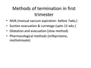 Methods of termination in first
trimester
• MVA (manual vaccum aspiration- before 7wks.)
• Suction evacuation & curretage (upto 12 wks.)
• Dilatation and evacuation (slow method)
• Pharmacological methods (mifepristone,
methotrexate)
 