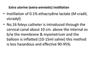 Extra uterine (extra-amniotic) instillation
• Instillation of 0.1% ethacrydine lactate (M-cradil,
vicradyl)
• No.16 foleys catheter is introduced through the
cervical canal about 10 cm. above the internal os
b/w the membrane & myometrium and the
balloon is inflatted (10-15ml saline) this method
is less hazardous and effective 90-95%.
 