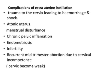 Complications of extra uterine instillation
• trauma to the cervix leading to haemorrhage &
shock.
• Atonic uterus
menstrual disturbance
• Chronic pelvic inflamation
• Endometriosis
• Infertility
• Recurrent mid trimester abortion due to cervical
incompetence
( cervix become weak)
 