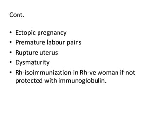 Cont.
• Ectopic pregnancy
• Premature labour pains
• Rupture uterus
• Dysmaturity
• Rh-isoimmunization in Rh-ve woman if not
protected with immunoglobulin.
 