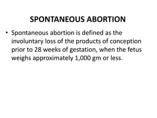 SPONTANEOUS ABORTION
• Spontaneous abortion is defined as the
involuntary loss of the products of conception
prior to 28 weeks of gestation, when the fetus
weighs approximately 1,000 gm or less.
 