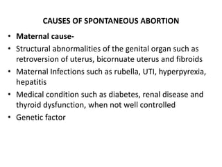 CAUSES OF SPONTANEOUS ABORTION
• Maternal cause-
• Structural abnormalities of the genital organ such as
retroversion of uterus, bicornuate uterus and fibroids
• Maternal Infections such as rubella, UTI, hyperpyrexia,
hepatitis
• Medical condition such as diabetes, renal disease and
thyroid dysfunction, when not well controlled
• Genetic factor
 