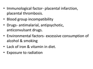 • Immunological factor- placental infarction,
placental thrombosis.
• Blood group incompatibility
• Drugs- antimalarial, antipsychotic,
anticonvulsant drugs.
• Environmental factors- excessive consumption of
alcohol & smoking
• Lack of iron & vitamin in diet.
• Exposure to radiation
 