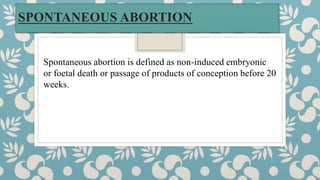 SPONTANEOUS ABORTION
Spontaneous abortion is defined as non-induced embryonic
or foetal death or passage of products of conception before 20
weeks.
 