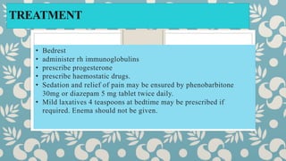TREATMENT
• Bedrest
• administer rh immunoglobulins
• prescribe progesterone
• prescribe haemostatic drugs.
• Sedation and relief of pain may be ensured by phenobarbitone
30mg or diazepam 5 mg tablet twice daily.
• Mild laxatives 4 teaspoons at bedtime may be prescribed if
required. Enema should not be given.
 