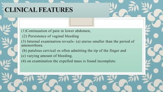 CLINICALFEATURES
(1)Continuation of pain in lower abdomen,
(2) Persistence of vaginal bleeding
(3) Internal examination reveals- (a) uterus smaller than the period of
amenorrhoea.
(b) patulous cervical os often admitting the tip of the finger and
(c) varying amount of bleeding.
(4) on examination the expelled mass is found incomplete.
 