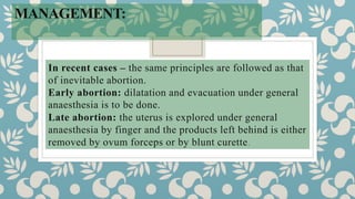 MANAGEMENT:
In recent cases – the same principles are followed as that
of inevitable abortion.
Early abortion: dilatation and evacuation under general
anaesthesia is to be done.
Late abortion: the uterus is explored under general
anaesthesia by finger and the products left behind is either
removed by ovum forceps or by blunt curette.
 