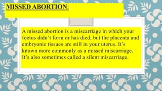 MISSEDABORTION:
A missed abortion is a miscarriage in which your
foetus didn’t form or has died, but the placenta and
embryonic tissues are still in your uterus. It’s
known more commonly as a missed miscarriage.
It’s also sometimes called a silent miscarriage.
 