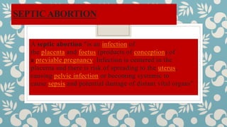 SEPTICABORTION
A septic abortion "is an infection of
the placenta and foetus (products of conception) of
a previable pregnancy. Infection is centered in the
placenta and there is risk of spreading to the uterus,
causing pelvic infection or becoming systemic to
cause sepsis and potential damage of distant vital organs”.
 