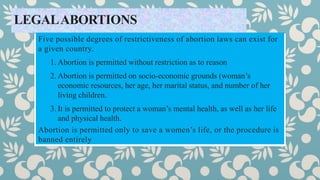 LEGALABORTIONS
Five possible degrees of restrictiveness of abortion laws can exist for
a given country.
1. Abortion is permitted without restriction as to reason
2. Abortion is permitted on socio-economic grounds (woman’s
economic resources, her age, her marital status, and number of her
living children.
3. It is permitted to protect a woman’s mental health, as well as her life
and physical health.
Abortion is permitted only to save a women’s life, or the procedure is
banned entirely
 