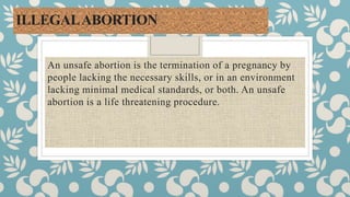ILLEGALABORTION
An unsafe abortion is the termination of a pregnancy by
people lacking the necessary skills, or in an environment
lacking minimal medical standards, or both. An unsafe
abortion is a life threatening procedure.
 